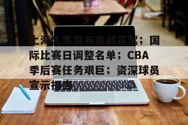 上海久事发布备战花絮；国际比赛日调整名单；CBA季后赛任务艰巨；资深球员宣示担当的简单介绍