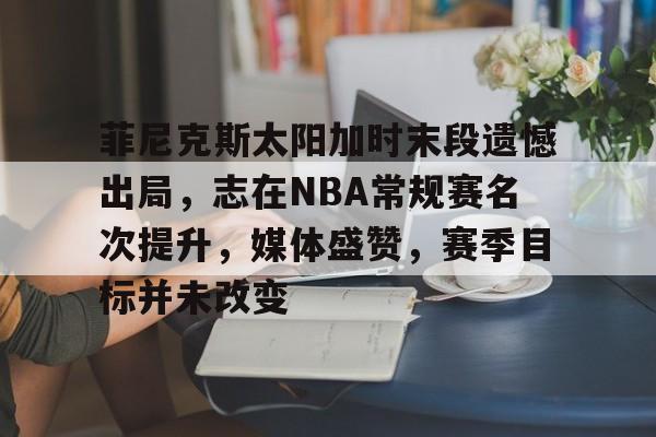 开云科技-关于菲尼克斯太阳加时末段遗憾出局，志在NBA常规赛名次提升，媒体盛赞，赛季目标并未改变的信息