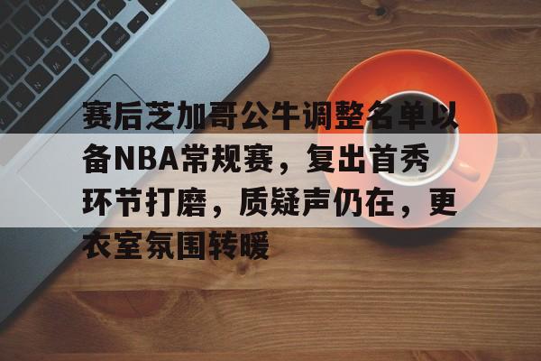 kaiyun-赛后芝加哥公牛调整名单以备NBA常规赛，复出首秀环节打磨，质疑声仍在，更衣室氛围转暖的简单介绍